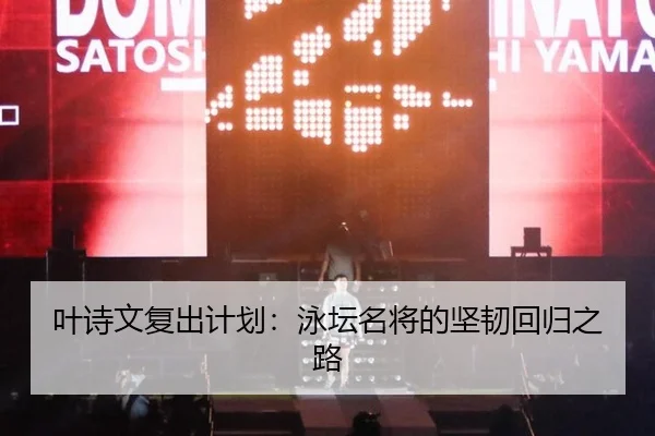 叶诗文复出计划：泳坛名将的坚韧回归之路